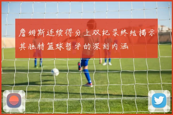 詹姆斯连续得分上双纪录终结揭示其独特篮球哲学的深刻内涵