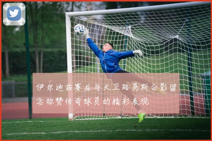 伊尔迪兹赛后与大卫路易斯合影留念称赞传奇球员的精彩表现