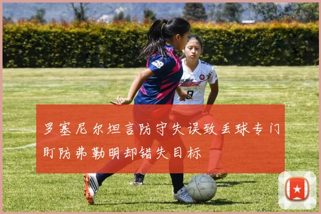 罗塞尼尔坦言防守失误致丢球专门盯防弗勒明却错失目标