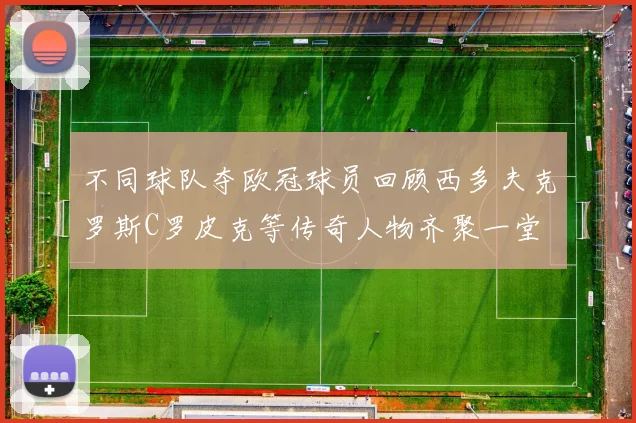 不同球队夺欧冠球员回顾西多夫克罗斯C罗皮克等传奇人物齐聚一堂