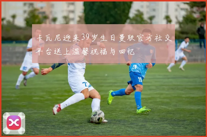 卡瓦尼迎来39岁生日曼联官方社交平台送上温馨祝福与回忆