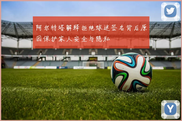 阿尔特塔解释拒绝球迷签名背后原因保护家人安全与隐私