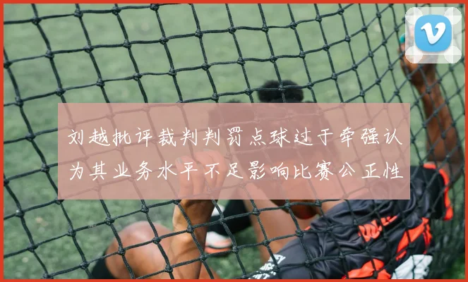刘越批评裁判判罚点球过于牵强认为其业务水平不足影响比赛公正性