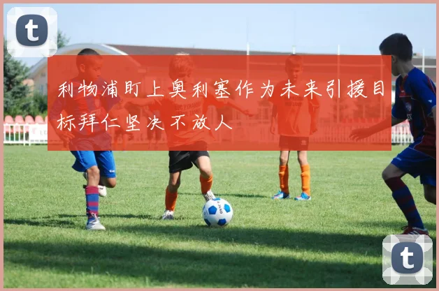 利物浦盯上奥利塞作为未来引援目标拜仁坚决不放人