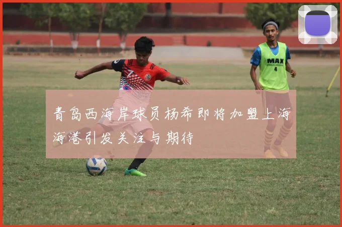 青岛西海岸球员杨希即将加盟上海海港引发关注与期待