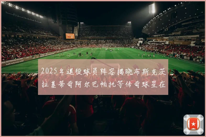 2025年退役球员阵容揭晓布斯克茨拉基蒂奇阿尔巴帕托等传奇球星在列