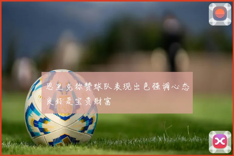 恩里克称赞球队表现出色强调心态良好是宝贵财富