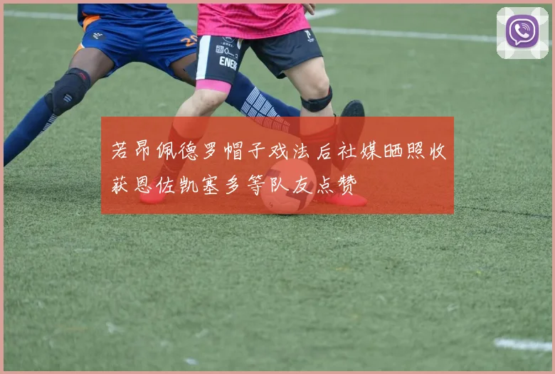 若昂佩德罗帽子戏法后社媒晒照收获恩佐凯塞多等队友点赞
