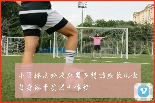 小贝林厄姆谈加盟多特的成长机会与身体素质提升体验
