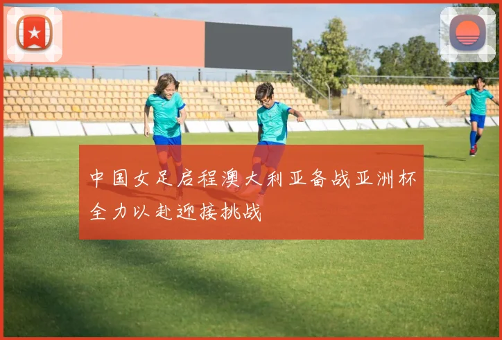 中国女足启程澳大利亚备战亚洲杯全力以赴迎接挑战