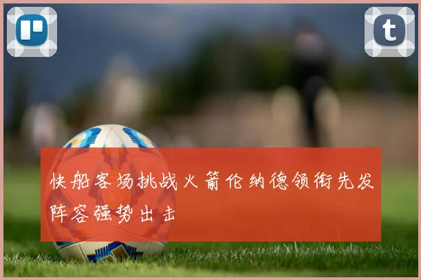 快船客场挑战火箭伦纳德领衔先发阵容强势出击