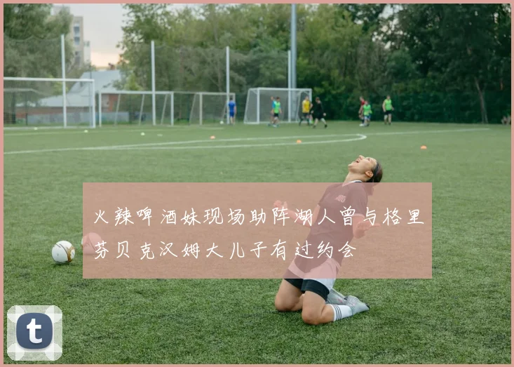 火辣啤酒妹现场助阵湖人曾与格里芬贝克汉姆大儿子有过约会