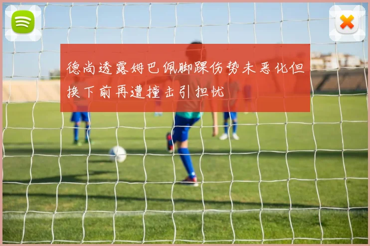 德尚透露姆巴佩脚踝伤势未恶化但换下前再遭撞击引担忧