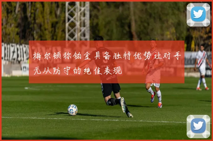 梅尔顿称铂金具备独特优势让对手无从防守的绝佳表现