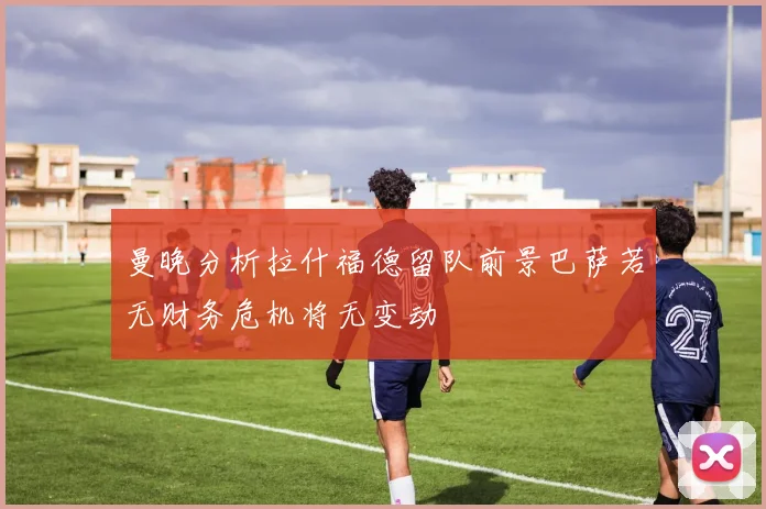 曼晚分析拉什福德留队前景巴萨若无财务危机将无变动