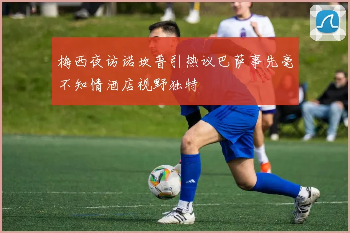 梅西夜访诺坎普引热议巴萨事先毫不知情酒店视野独特