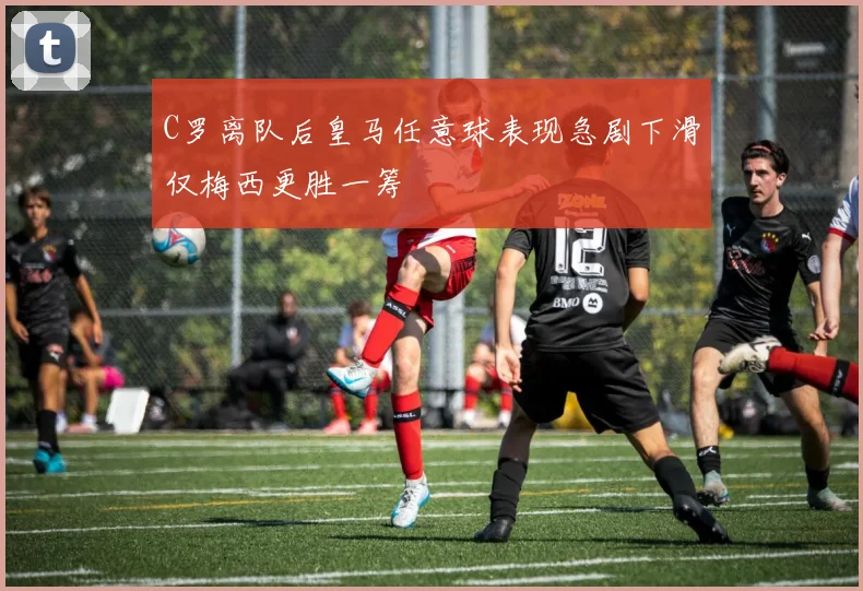 C罗离队后皇马任意球表现急剧下滑仅梅西更胜一筹