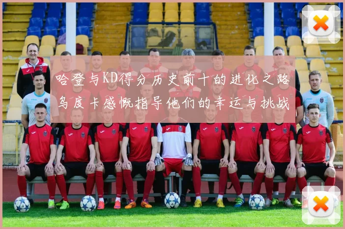 哈登与KD得分历史前十的进化之路乌度卡感慨指导他们的幸运与挑战