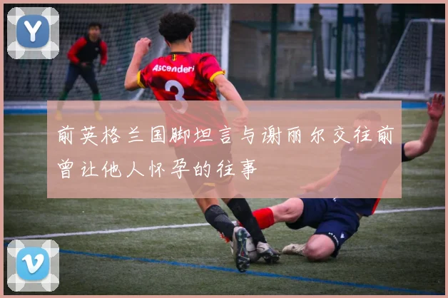 前英格兰国脚坦言与谢丽尔交往前曾让他人怀孕的往事