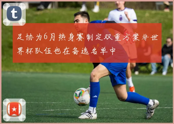 足协为6月热身赛制定双重方案非世界杯队伍也在备选名单中