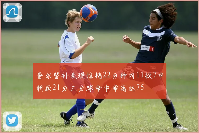 普尔替补表现惊艳22分钟内11投7中斩获21分三分球命中率高达75
