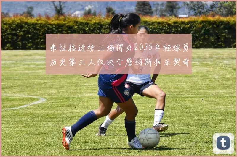 弗拉格连续三场得分2055年轻球员历史第三人仅次于詹姆斯和东契奇