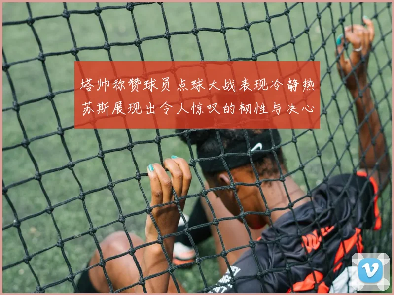 塔帅称赞球员点球大战表现冷静热苏斯展现出令人惊叹的韧性与决心