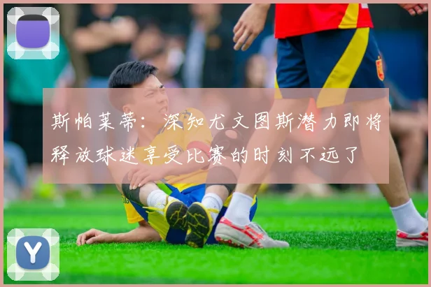斯帕莱蒂：深知尤文图斯潜力即将释放球迷享受比赛的时刻不远了