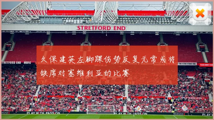 久保建英左脚踝伤势反复无常或将缺席对塞维利亚的比赛