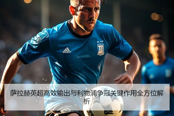 萨拉赫英超高效输出与利物浦争冠关键作用全方位解析 | mksports